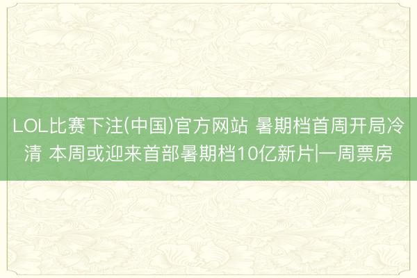 LOL比赛下注(中国)官方网站 暑期档首周开局冷清 本周或迎来首部暑期档10亿新片|一周票房