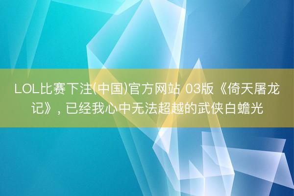 LOL比赛下注(中国)官方网站 03版《倚天屠龙记》, 已经我心中无法超越的武侠白蟾光