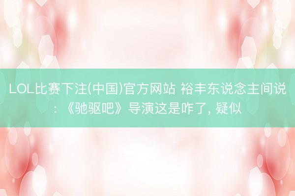 LOL比赛下注(中国)官方网站 裕丰东说念主间说: 《驰驱吧》导演这是咋了, 疑似