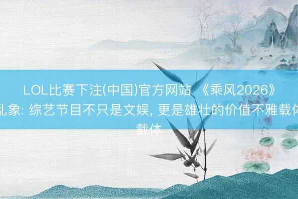 LOL比赛下注(中国)官方网站 《乘风2026》乱象: 综艺节目不只是文娱, 更是雄壮的价值不雅载体