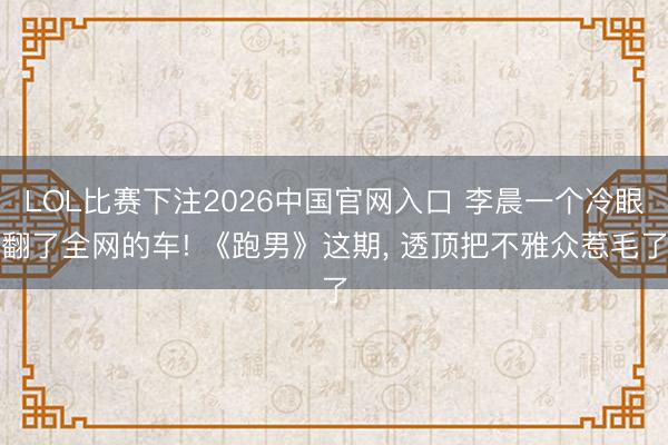 LOL比赛下注2026中国官网入口 李晨一个冷眼翻了全网的车! 《跑男》这期， 透顶把不雅众惹毛了