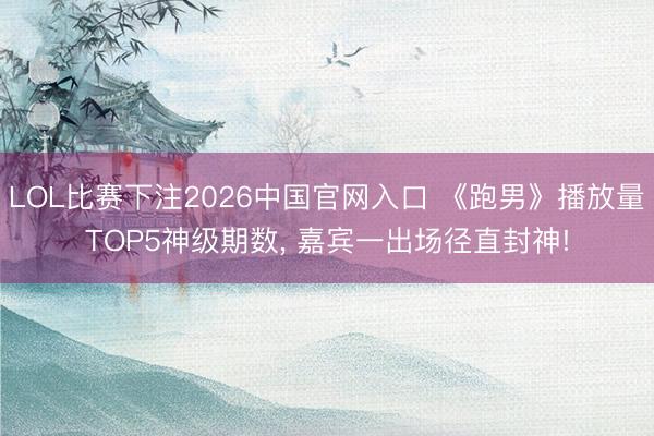 LOL比赛下注2026中国官网入口 《跑男》播放量TOP5神级期数, 嘉宾一出场径直封神!