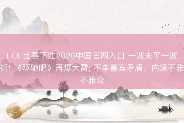 LOL比赛下注2026中国官网入口 一波未平一波三折! 《驱驰吧》再爆大雷， 不单嘉宾矛盾、内涵不雅众