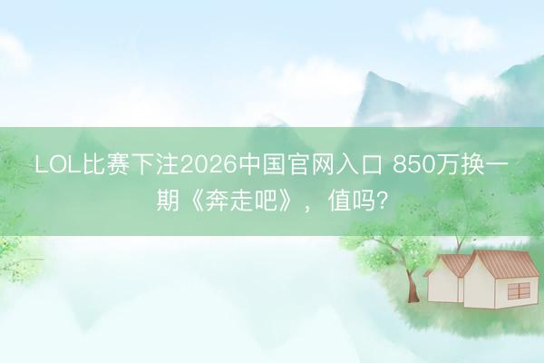 LOL比赛下注2026中国官网入口 850万换一期《奔走吧》,值吗?