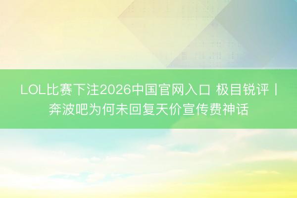 LOL比赛下注2026中国官网入口 极目锐评丨奔波吧为何未回复天价宣传费神话