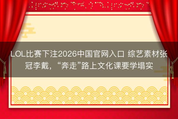 LOL比赛下注2026中国官网入口 综艺素材张冠李戴,“奔走”路上文化课要学塌实