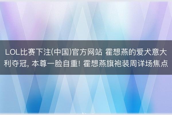 LOL比赛下注(中国)官方网站 霍想燕的爱犬意大利夺冠， 本尊一脸自重! 霍想燕旗袍装周详场焦点