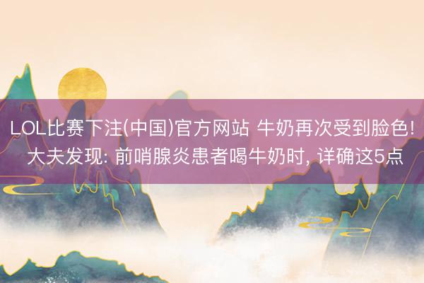 LOL比赛下注(中国)官方网站 牛奶再次受到脸色! 大夫发现: 前哨腺炎患者喝牛奶时, 详确这5点