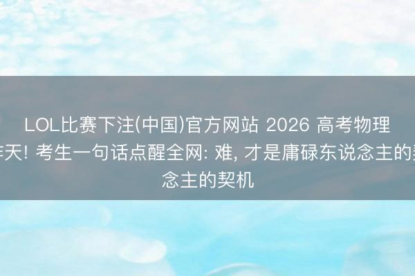 LOL比赛下注(中国)官方网站 2026 高考物理难炸天! 考生一句话点醒全网: 难， 才是庸碌东说念主的契机