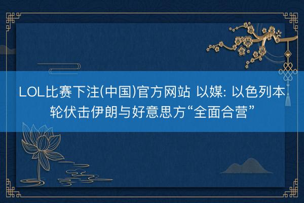 LOL比赛下注(中国)官方网站 以媒: 以色列本轮伏击伊朗与好意思方“全面合营”
