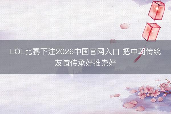 LOL比赛下注2026中国官网入口 把中朝传统友谊传承好推崇好