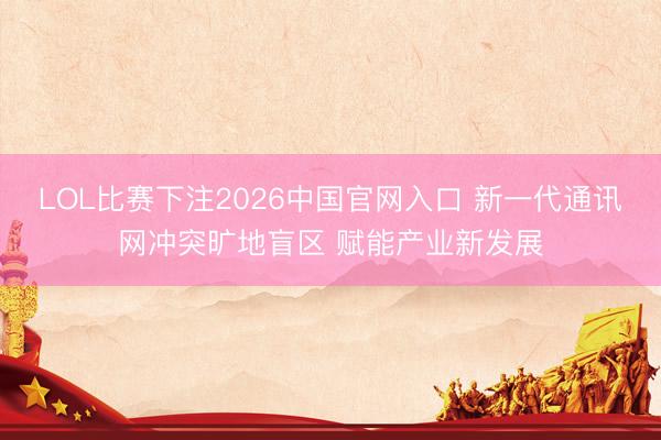 LOL比赛下注2026中国官网入口 新一代通讯网冲突旷地盲区 赋能产业新发展