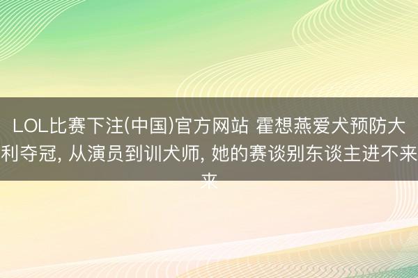 LOL比赛下注(中国)官方网站 霍想燕爱犬预防大利夺冠， 从演员到训犬师， 她的赛谈别东谈主进不来