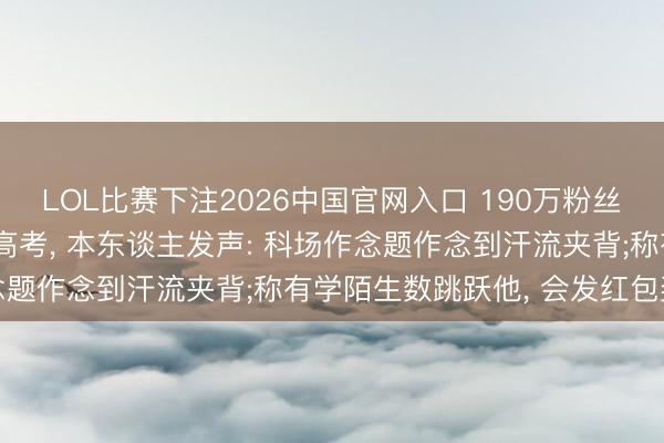 LOL比赛下注2026中国官网入口 190万粉丝数学老诚融合四年进入高考， 本东谈主发声: 科场作念题作念到汗流夹背;称有学陌生数跳跃他， 会发红包奖励