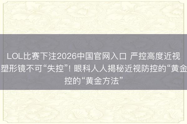 LOL比赛下注2026中国官网入口 严控高度近视, 角膜塑形镜不可“失控”! 眼科人人揭秘近视防控的“黄金方法”