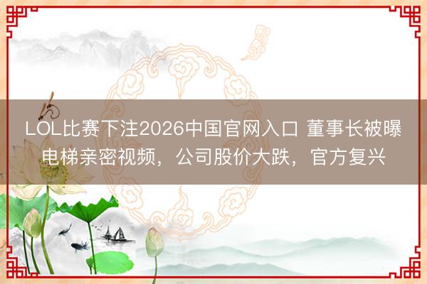 LOL比赛下注2026中国官网入口 董事长被曝电梯亲密视频，公司股价大跌，官方复兴