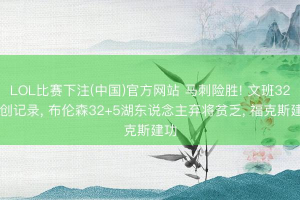 LOL比赛下注(中国)官方网站 马刺险胜! 文班32+8创记录， 布伦森32+5湖东说念主弃将贫乏， 福克斯建功