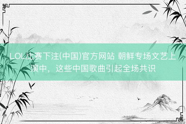 LOL比赛下注(中国)官方网站 朝鲜专场文艺上演中，这些中国歌曲引起全场共识