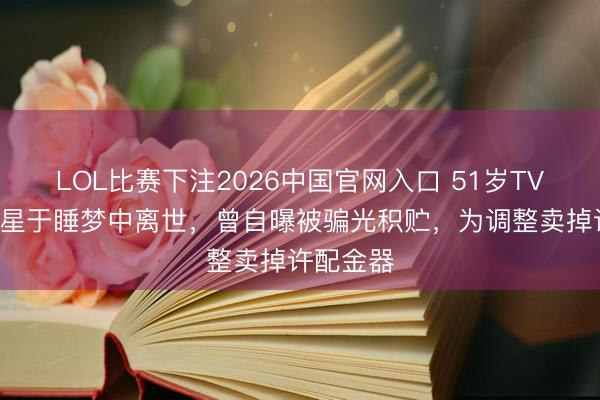 LOL比赛下注2026中国官网入口 51岁TVB患癌女星于睡梦中离世，曾自曝被骗光积贮，为调整卖掉许配金器