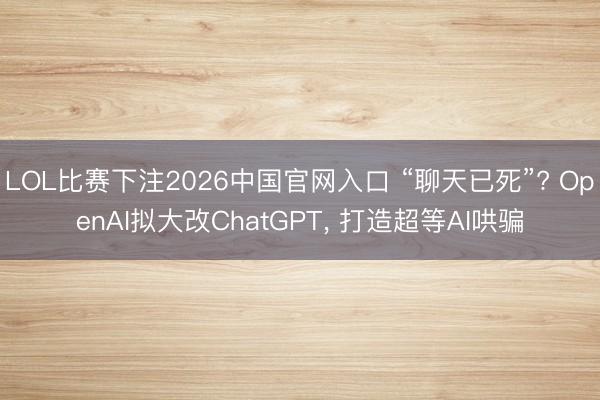 LOL比赛下注2026中国官网入口 “聊天已死”? OpenAI拟大改ChatGPT， 打造超等AI哄骗