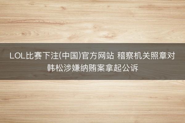 LOL比赛下注(中国)官方网站 稽察机关照章对韩松涉嫌纳贿案拿起公诉
