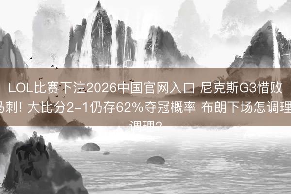 LOL比赛下注2026中国官网入口 尼克斯G3惜败马刺! 大比分2-1仍存62%夺冠概率 布朗下场怎调理?