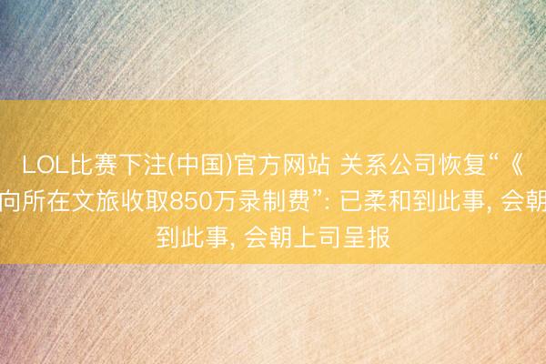 LOL比赛下注(中国)官方网站 关系公司恢复“《驱驰吧》向所在文旅收取850万录制费”: 已柔和到此事， 会朝上司呈报