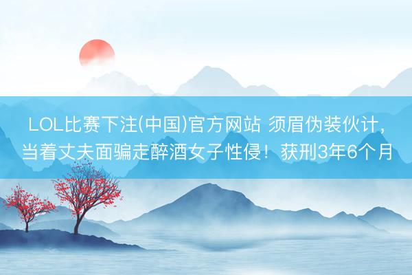 LOL比赛下注(中国)官方网站 须眉伪装伙计，当着丈夫面骗走醉酒女子性侵！获刑3年6个月