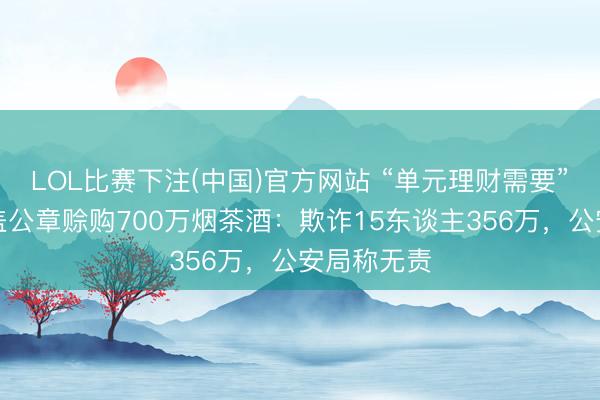 LOL比赛下注(中国)官方网站 “单元理财需要”，女警私盖公章赊购700万烟茶酒：欺诈15东谈主356万，公安局称无责
