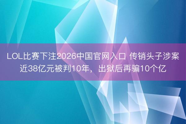 LOL比赛下注2026中国官网入口 传销头子涉案近38亿元被判10年,出狱后再骗10个亿
