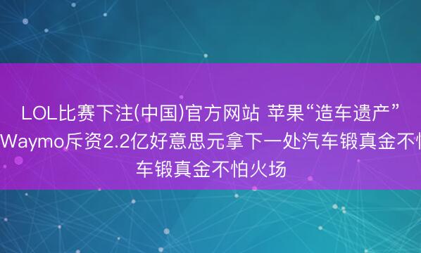 LOL比赛下注(中国)官方网站 苹果“造车遗产”易主: Waymo斥资2.2亿好意思元拿下一处汽车锻真金不怕火场