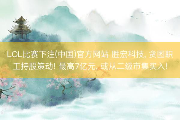 LOL比赛下注(中国)官方网站 胜宏科技， 贪图职工持股策动! 最高7亿元， 或从二级市集买入!