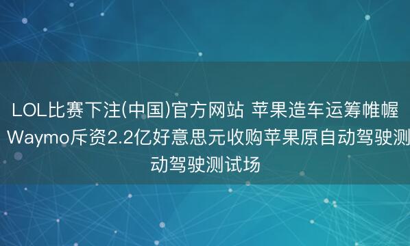 LOL比赛下注(中国)官方网站 苹果造车运筹帷幄清盘 Waymo斥资2.2亿好意思元收购苹果原自动驾驶测试场