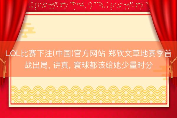 LOL比赛下注(中国)官方网站 郑钦文草地赛季首战出局, 讲真, 寰球都该给她少量时分