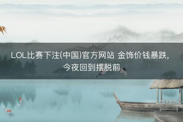 LOL比赛下注(中国)官方网站 金饰价钱暴跌， 今夜回到摆脱前