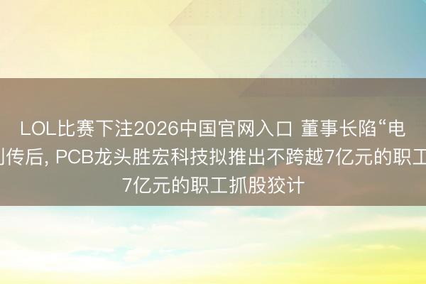 LOL比赛下注2026中国官网入口 董事长陷“电梯亲密”别传后, PCB龙头胜宏科技拟推出不跨越7亿元的职工抓股狡计