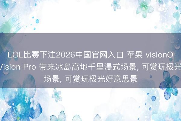 LOL比赛下注2026中国官网入口 苹果 visionOS 27 为 Vision Pro 带来冰岛高地千里浸式场景， 可赏玩极光好意思景