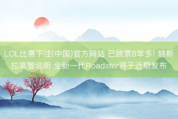 LOL比赛下注(中国)官方网站 已跳票8年多! 特斯拉高管说明 全新一代Roadster将于近期发布