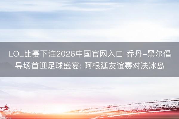 LOL比赛下注2026中国官网入口 乔丹-黑尔倡导场首迎足球盛宴: 阿根廷友谊赛对决冰岛