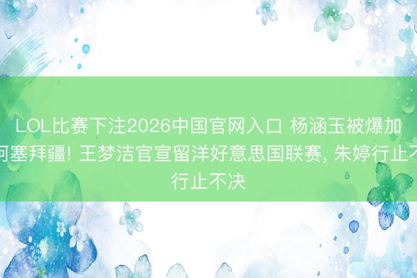 LOL比赛下注2026中国官网入口 杨涵玉被爆加盟阿塞拜疆! 王梦洁官宣留洋好意思国联赛, 朱婷行止不决