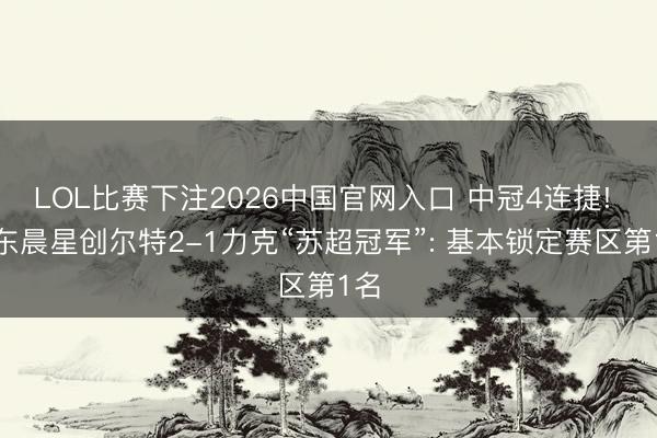LOL比赛下注2026中国官网入口 中冠4连捷! 广东晨星创尔特2-1力克“苏超冠军”: 基本锁定赛区第1名