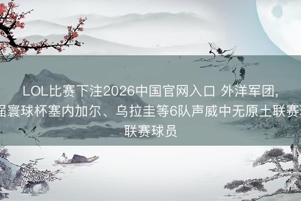 LOL比赛下注2026中国官网入口 外洋军团， 本届寰球杯塞内加尔、乌拉圭等6队声威中无原土联赛球员