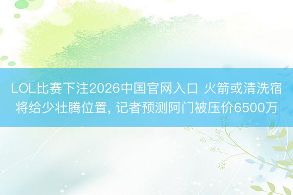 LOL比赛下注2026中国官网入口 火箭或清洗宿将给少壮腾位置, 记者预测阿门被压价6500万