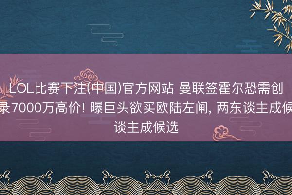 LOL比赛下注(中国)官方网站 曼联签霍尔恐需创记录7000万高价! 曝巨头欲买欧陆左闸, 两东谈主成候选