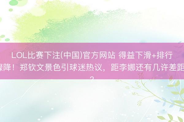 LOL比赛下注(中国)官方网站 得益下滑+排行骤降！郑钦文景色引球迷热议，距李娜还有几许差距？