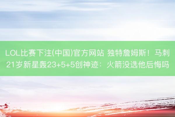 LOL比赛下注(中国)官方网站 独特詹姆斯！马刺21岁新星轰23+5+5创神迹：火箭没选他后悔吗