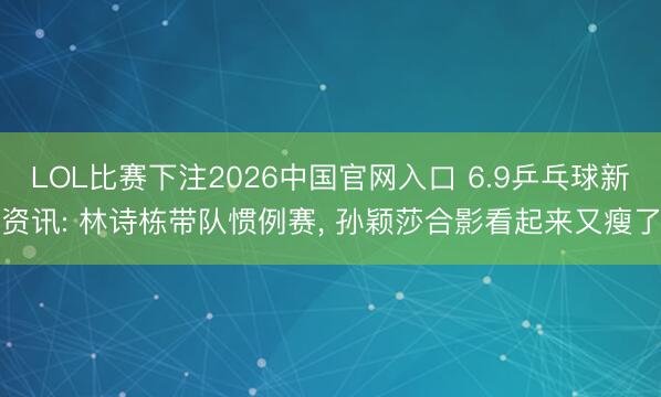 LOL比赛下注2026中国官网入口 6.9乒乓球新资讯: 林诗栋带队惯例赛， 孙颖莎合影看起来又瘦了