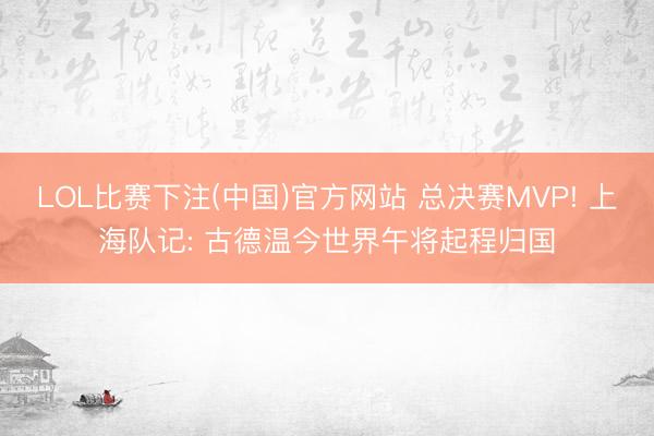 LOL比赛下注(中国)官方网站 总决赛MVP! 上海队记: 古德温今世界午将起程归国