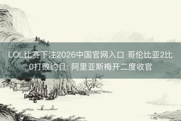 LOL比赛下注2026中国官网入口 哥伦比亚2比0打败约旦: 阿里亚斯梅开二度收官