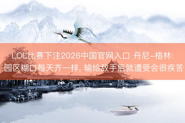 LOL比赛下注2026中国官网入口 丹尼-格林: 园区糊口每天齐一样， 输给敌手后就遭受会很疾苦